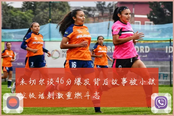 米切尔谈46分爆发背后故事被小孩垃圾话刺激重燃斗志