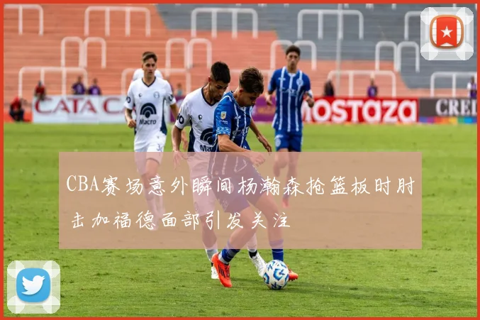 CBA赛场意外瞬间杨瀚森抢篮板时肘击加福德面部引发关注