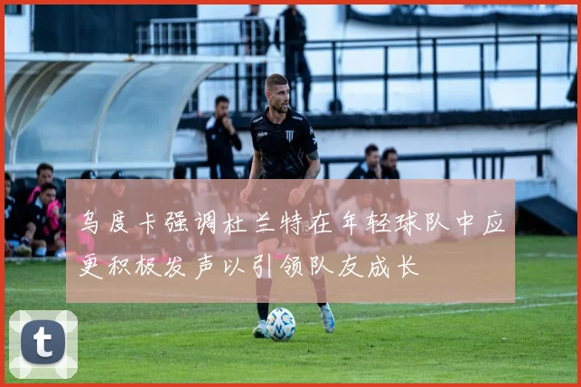 乌度卡强调杜兰特在年轻球队中应更积极发声以引领队友成长
