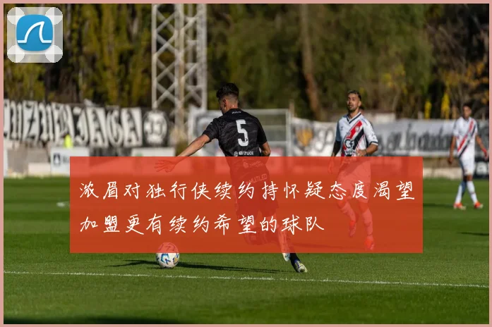 浓眉对独行侠续约持怀疑态度渴望加盟更有续约希望的球队