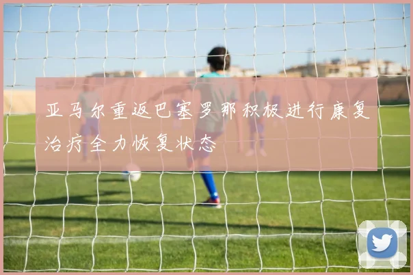 亚马尔重返巴塞罗那积极进行康复治疗全力恢复状态