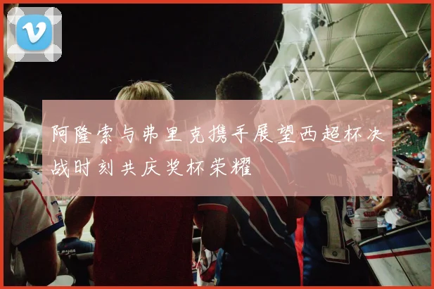 阿隆索与弗里克携手展望西超杯决战时刻共庆奖杯荣耀