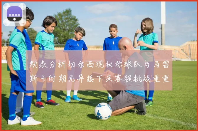 默森分析切尔西现状称球队与马雷斯卡时期无异接下来赛程挑战重重