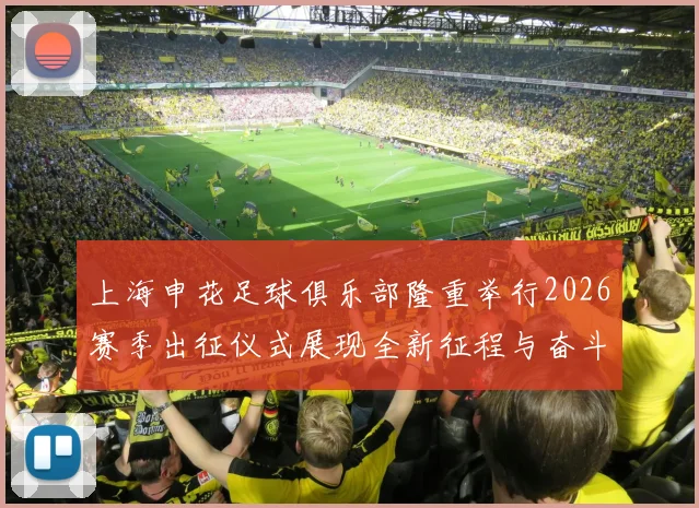 上海申花足球俱乐部隆重举行2026赛季出征仪式展现全新征程与奋斗目标