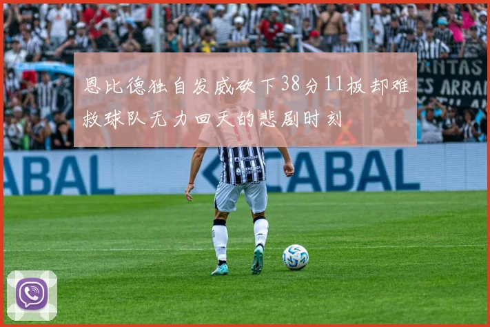 恩比德独自发威砍下38分11板却难救球队无力回天的悲剧时刻