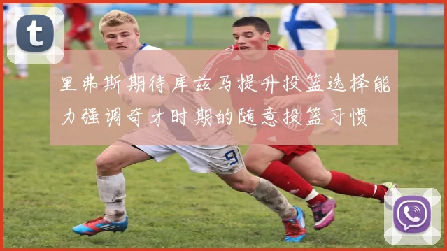 里弗斯期待库兹马提升投篮选择能力强调奇才时期的随意投篮习惯
