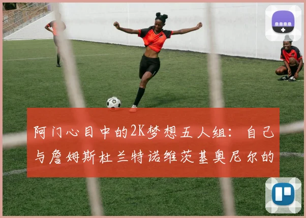 阿门心目中的2K梦想五人组：自己与詹姆斯杜兰特诺维茨基奥尼尔的传奇组合