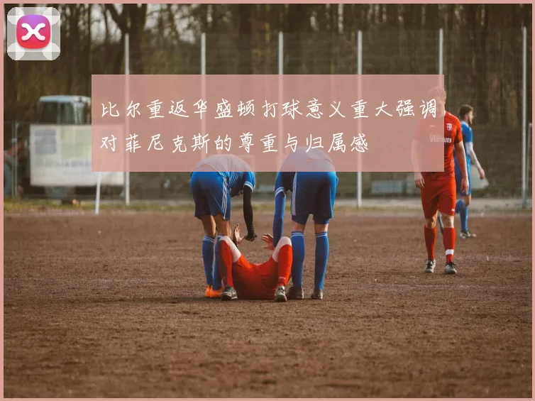 比尔重返华盛顿打球意义重大强调对菲尼克斯的尊重与归属感