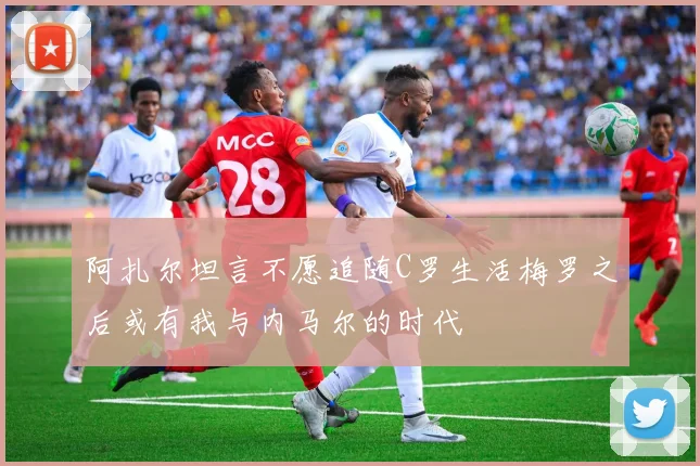 阿扎尔坦言不愿追随C罗生活梅罗之后或有我与内马尔的时代