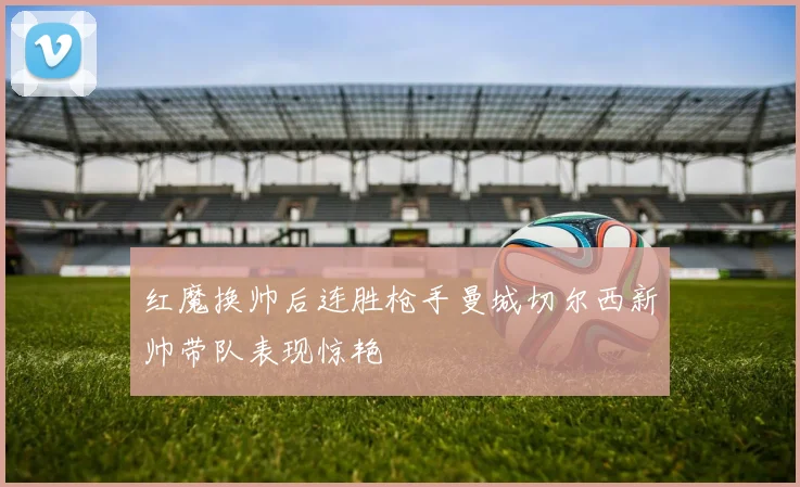 红魔换帅后连胜枪手曼城切尔西新帅带队表现惊艳
