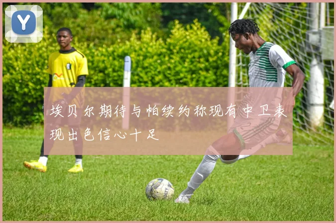 埃贝尔期待与帕续约称现有中卫表现出色信心十足
