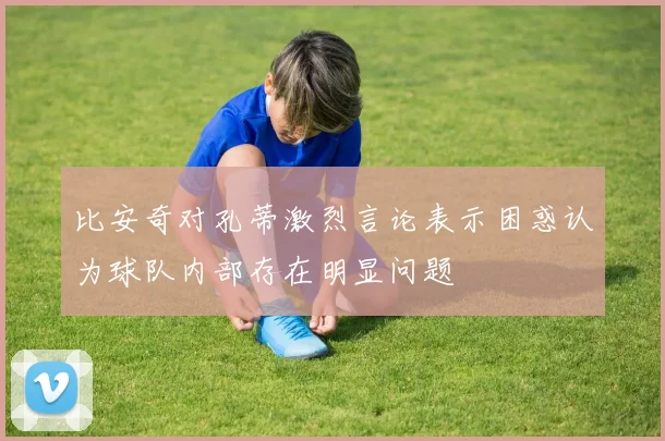 比安奇对孔蒂激烈言论表示困惑认为球队内部存在明显问题