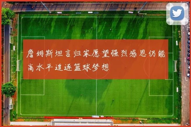 詹姆斯坦言归家愿望强烈感恩仍能高水平追逐篮球梦想