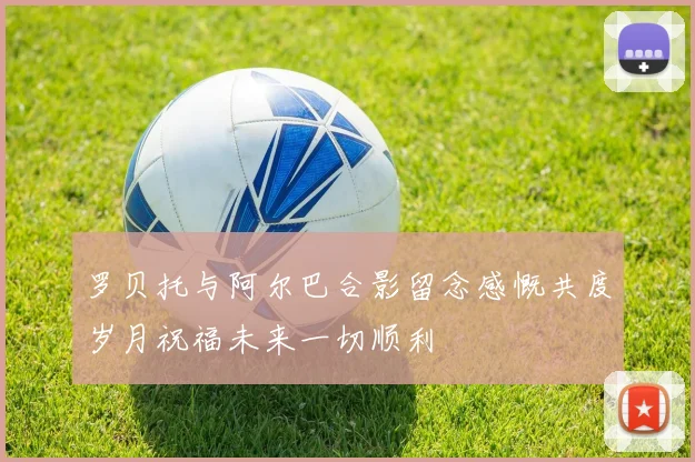 罗贝托与阿尔巴合影留念感慨共度岁月祝福未来一切顺利