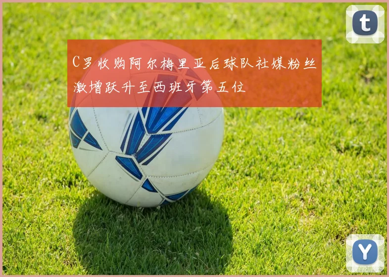 C罗收购阿尔梅里亚后球队社媒粉丝激增跃升至西班牙第五位