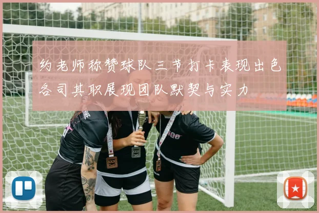 约老师称赞球队三节打卡表现出色各司其职展现团队默契与实力