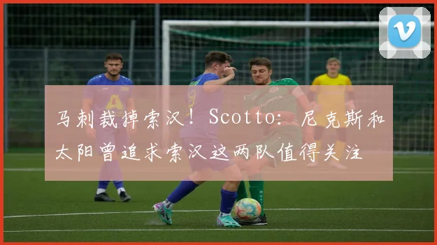 马刺裁掉索汉！Scotto：尼克斯和太阳曾追求索汉这两队值得关注