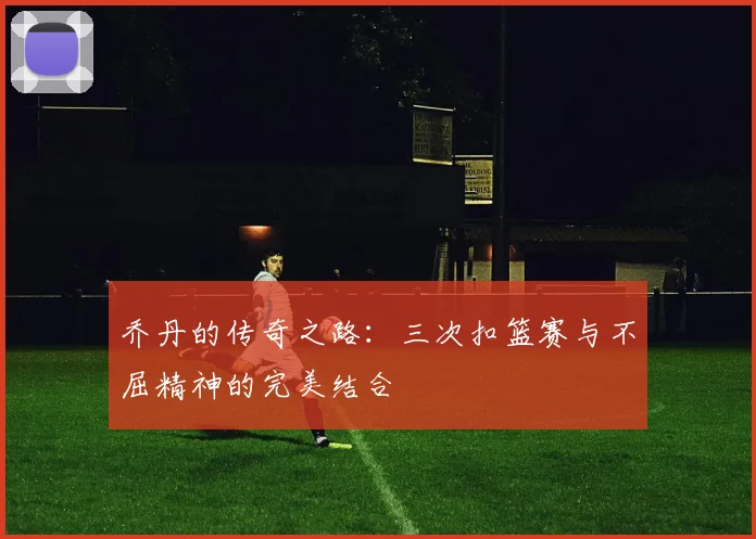 乔丹的传奇之路：三次扣篮赛与不屈精神的完美结合