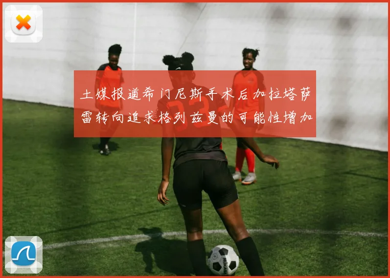 土媒报道希门尼斯手术后加拉塔萨雷转向追求格列兹曼的可能性增加