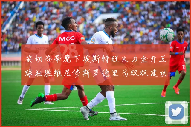 安切洛蒂麾下埃斯特旺火力全开五球狂胜维尼修斯罗德里戈双双建功