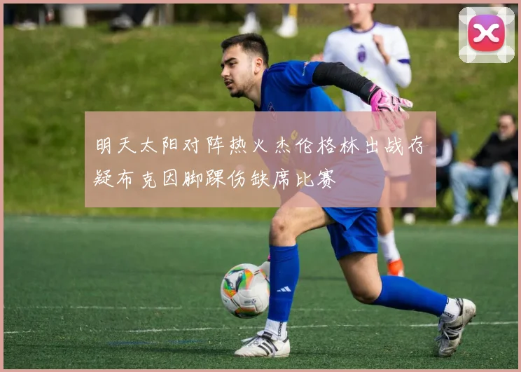 明天太阳对阵热火杰伦格林出战存疑布克因脚踝伤缺席比赛