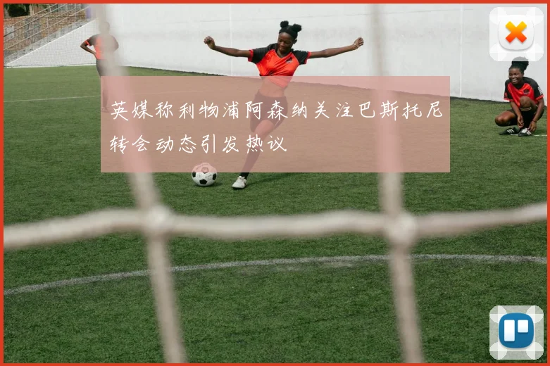 英媒称利物浦阿森纳关注巴斯托尼转会动态引发热议